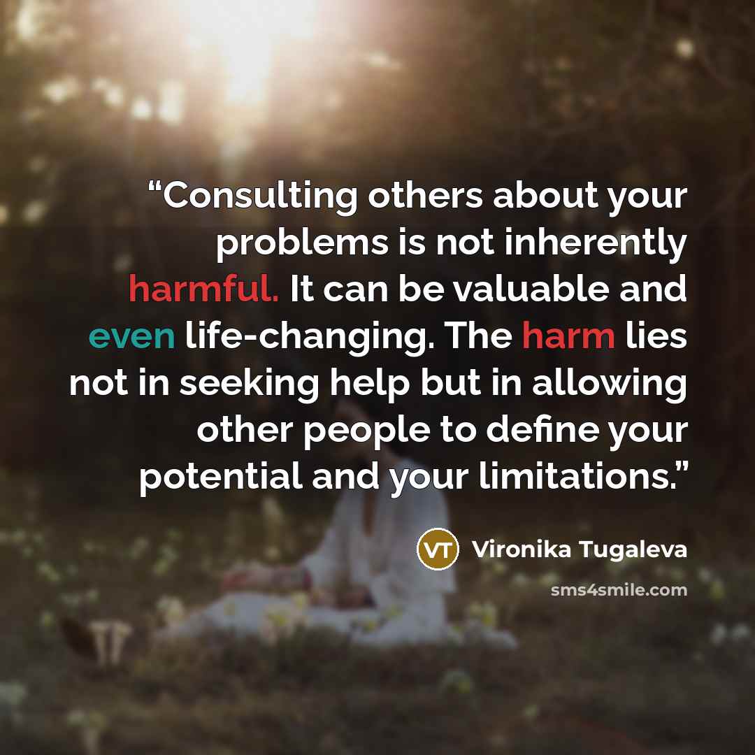 “Consulting others about your problems is not inherently harmful. It can be valuable and even life-changing. The harm lies not in seeking help but in allowing other people to define your potential and your limitations.” quote by Vironika Tugaleva