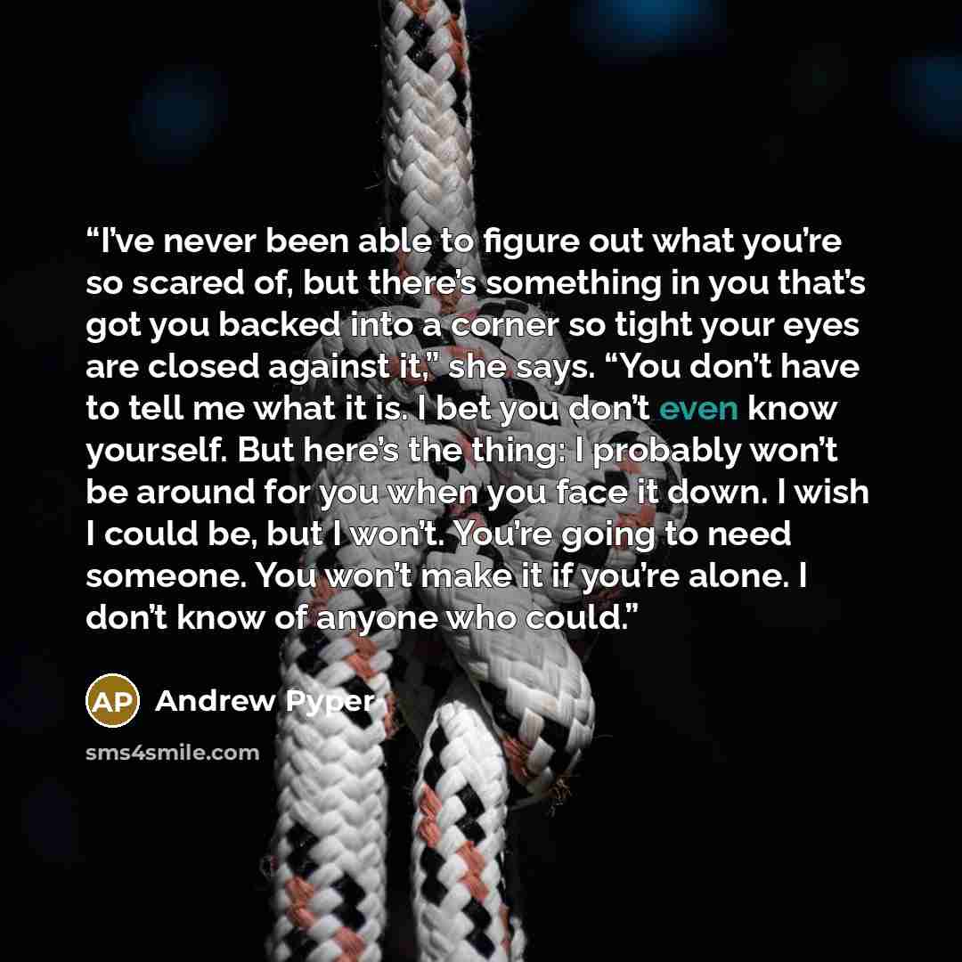 “I’ve never been able to figure out what you’re so scared of, but there’s something in you that’s got you backed into a corner so tight your eyes are closed against it,” she says. “You don’t have to tell me what it is. I bet you don’t even know yourself. But here’s the thing: I probably won’t be…” quote by Andrew Pyper