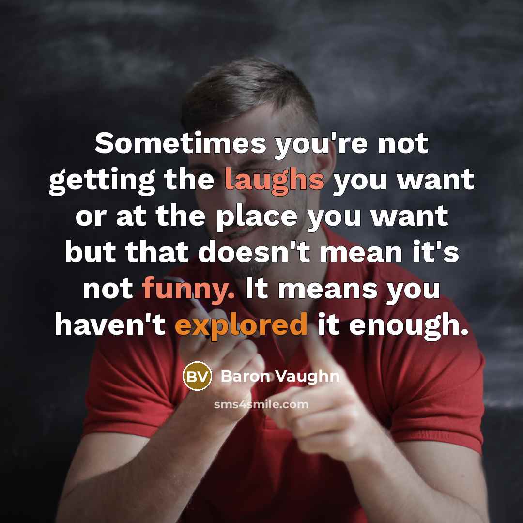 “Sometimes you're not getting the laughs you want or at the place you want but that doesn't mean it's not funny. It means you haven't explored it enough.” quote by Baron Vaughn