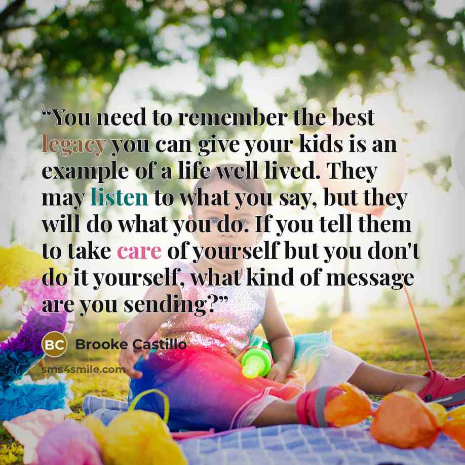 “You need to remember the best legacy you can give your kids is an example of a life well lived. They may listen to what you say, but they will do what you do. If you tell them to take care of yourself but you don't do it yourself, what kind of message are you sending?” quote by Brooke Castillo
