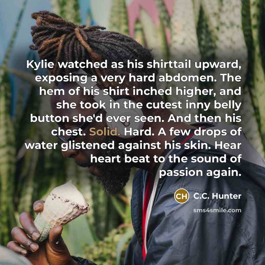 “Kylie watched as his shirttail upward, exposing a very hard…” quote by C.C. Hunter