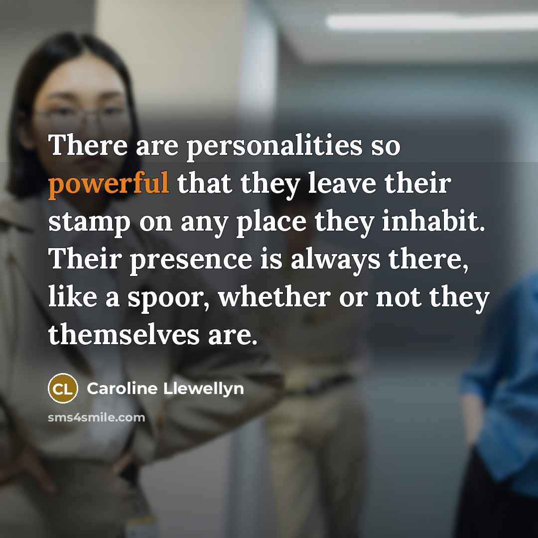 “There are personalities so powerful that they leave their stamp on any place they inhabit. Their presence is always there, like a spoor, whether or not they themselves are.” quote by Caroline Llewellyn