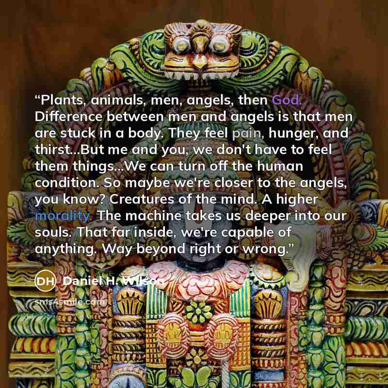 “Plants, animals, men, angels, then God. Difference between men and angels is that men are stuck in a body. They feel pain, hunger, and thirst...But me and you, we don't have to feel them things...We can turn off the human condition. So maybe we're closer to the angels, you know? Creatures of the…” quote by Daniel H. Wilson