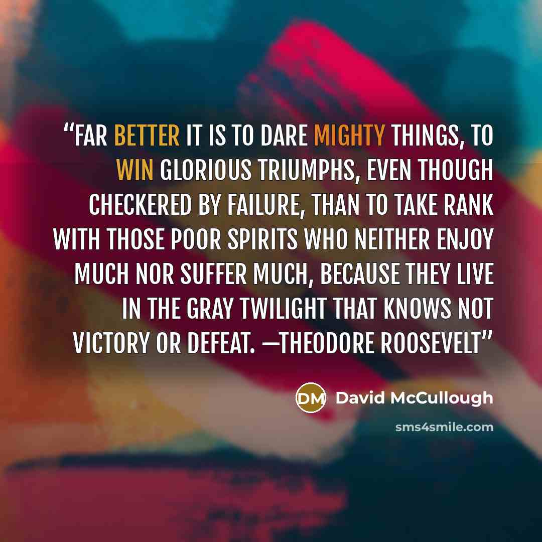 “Far better it is to dare mighty things, to win glorious triumphs, even though checkered by failure, than to take rank with those poor spirits who neither enjoy much nor suffer much, because they live in the gray twilight that knows not victory or defeat. —THEODORE ROOSEVELT” quote by David McCullough