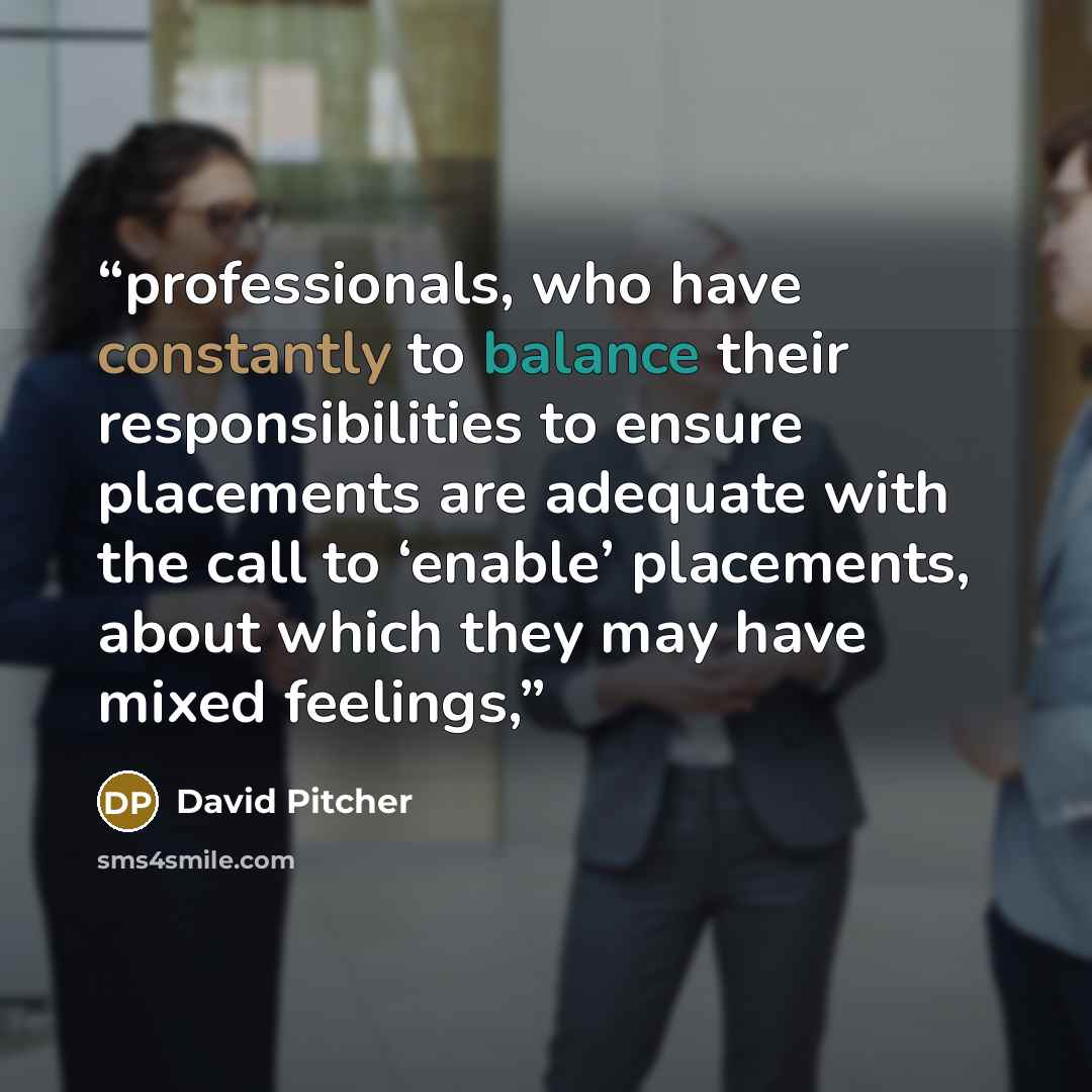 “professionals, who have constantly to balance their responsibilities to ensure placements are adequate with the call to ‘enable’ placements, about which they may have mixed feelings,” quote by David Pitcher