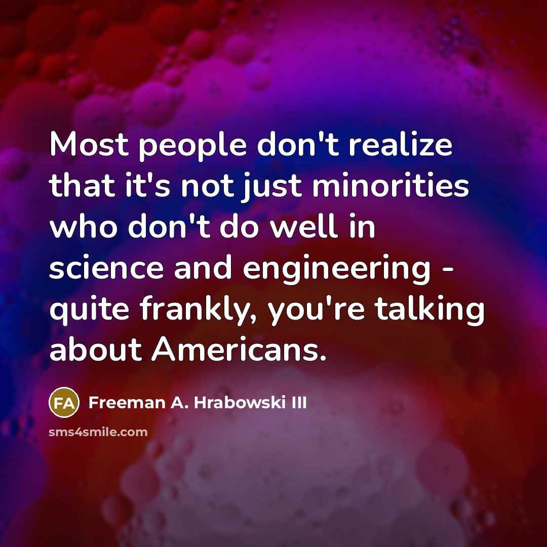 “Most people don't realize that it's not just minorities who don't do well in science and engineering - quite frankly, you're talking about Americans.” quote by Freeman A. Hrabowski III