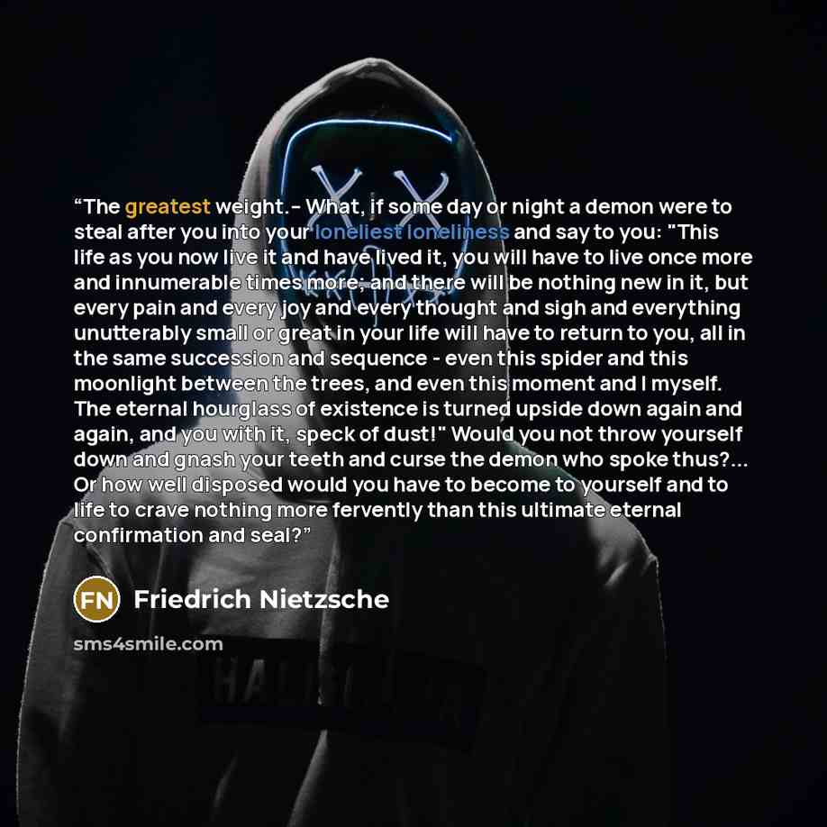 “The greatest weight.-- What, if some day or night a demon were to steal after you into your loneliest loneliness and say to you: "This life as you now live it and have lived it, you will have to live once more and innumerable times more; and there will be nothing new in it, but every pain and…” quote by Friedrich Nietzsche