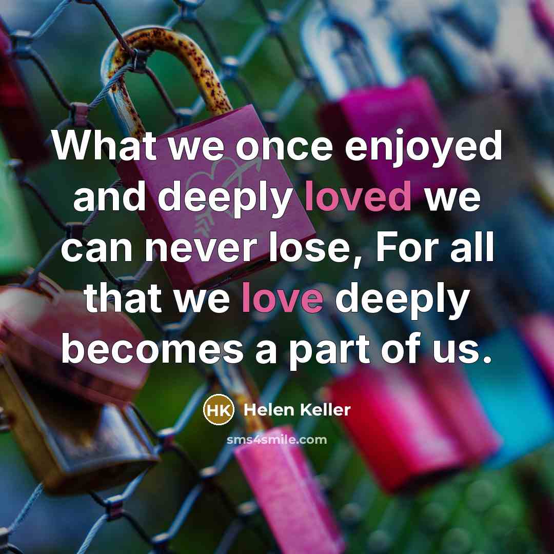 “What we once enjoyed and deeply loved we can never lose, For all that we love deeply becomes a part of us.” quote by Helen Keller