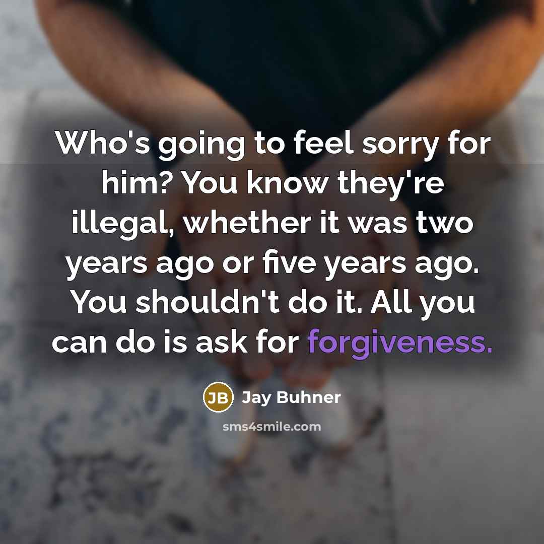“Who's going to feel sorry for him? You know they're illegal, whether it was two years ago or five years ago. You shouldn't do it. All you can do is ask for forgiveness.” quote by Jay Buhner