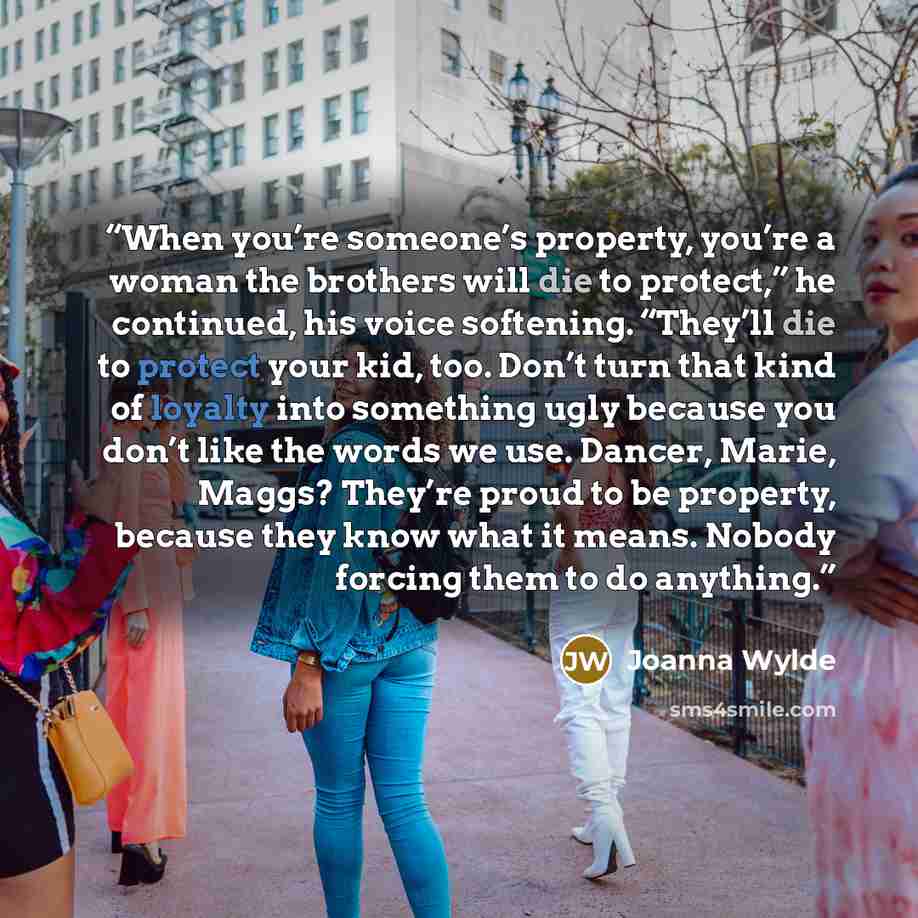 “When you’re someone’s property, you’re a woman the brothers will die to protect,” he continued, his voice softening. “They’ll die to protect your kid, too. Don’t turn that kind of loyalty into something ugly because you don’t like the words we use. Dancer, Marie, Maggs? They’re proud to be…” quote by Joanna Wylde