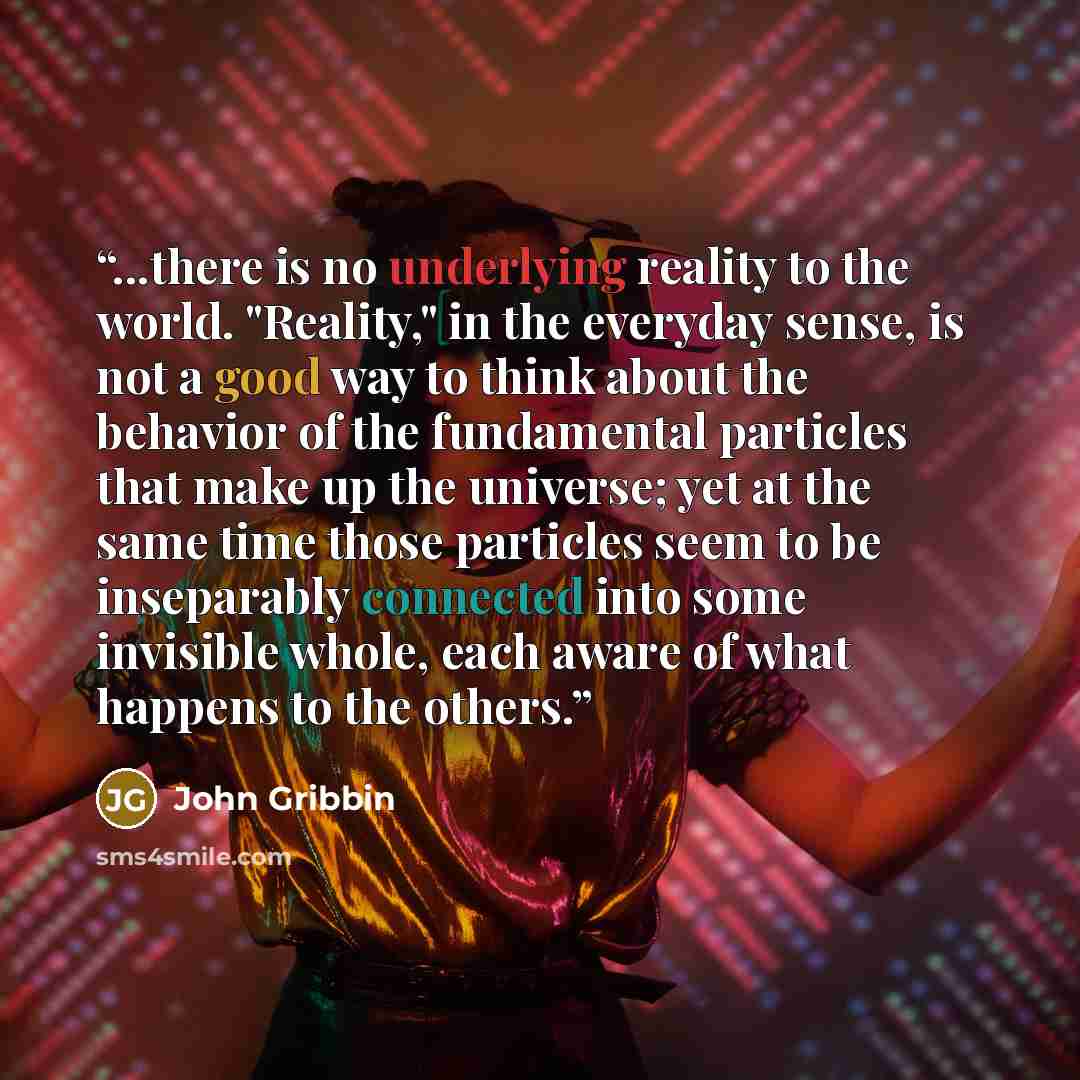 “...there is no underlying reality to the world. "Reality," in the everyday sense, is not a good way to think about the behavior of the fundamental particles that make up the universe; yet at the same time those particles seem to be inseparably connected into some invisible whole, each aware of…” quote by John Gribbin