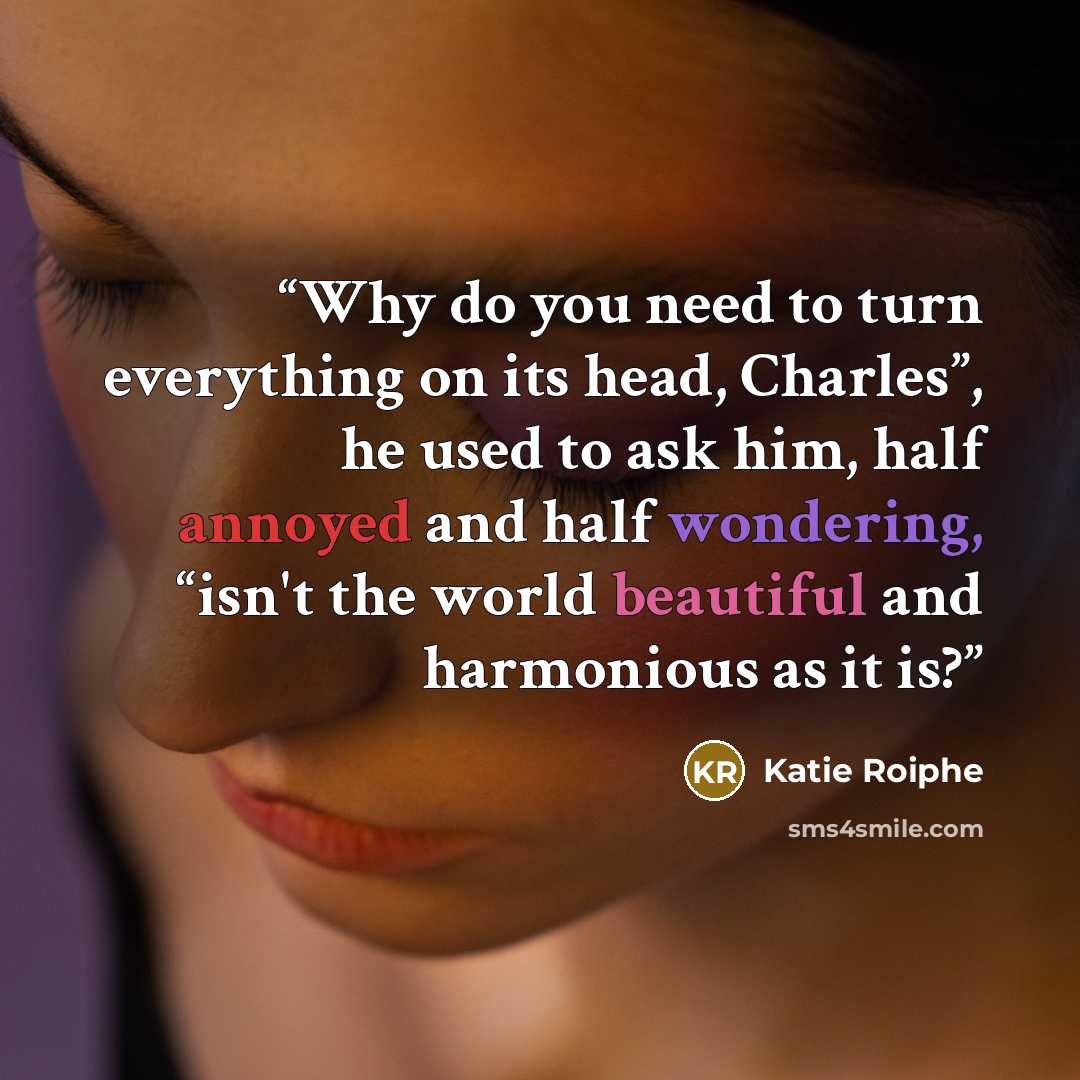 “Why do you need to turn everything on its head, Charles”, he used to ask him, half annoyed and half wondering, “isn't the world beautiful and harmonious as it is?” quote by Katie Roiphe