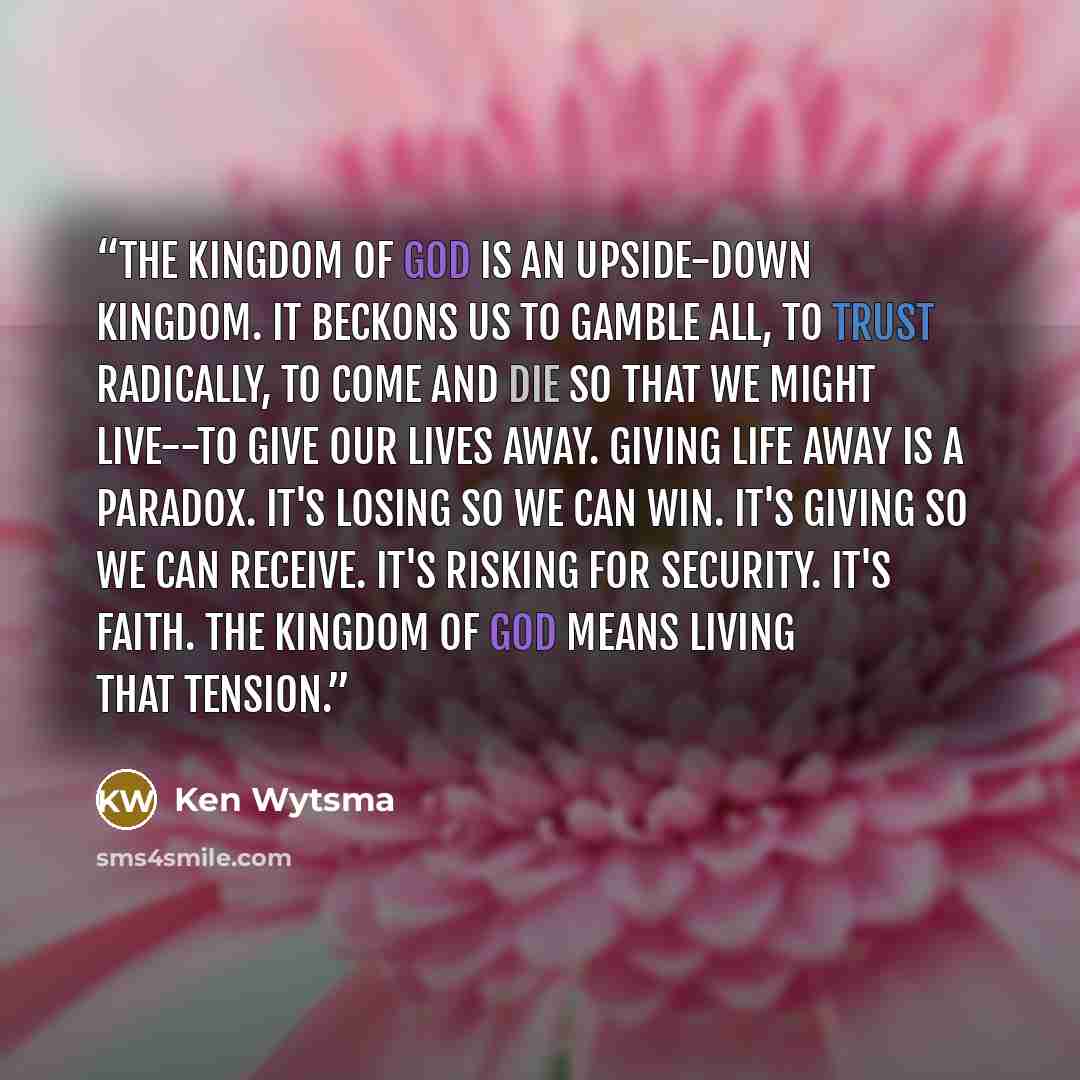 “The kingdom of God is an upside-down kingdom. It beckons us to gamble all, to trust radically, to come and die so that we might live--to give our lives away. Giving life away is a paradox. It's losing so we can win. It's giving so we can receive. It's risking for security. It's faith. The kingdom…” quote by Ken Wytsma