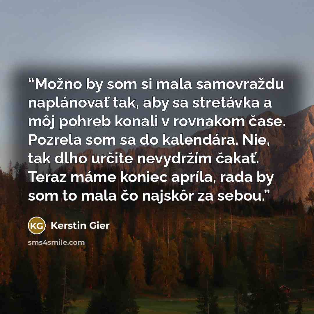 “Možno by som si mala samovraždu naplánovať tak, aby sa stretávka a môj pohreb konali v rovnakom čase. Pozrela som sa do kalendára. Nie, tak dlho určite nevydržím čakať. Teraz máme koniec apríla, rada by som to mala čo najskôr za sebou.” quote by Kerstin Gier