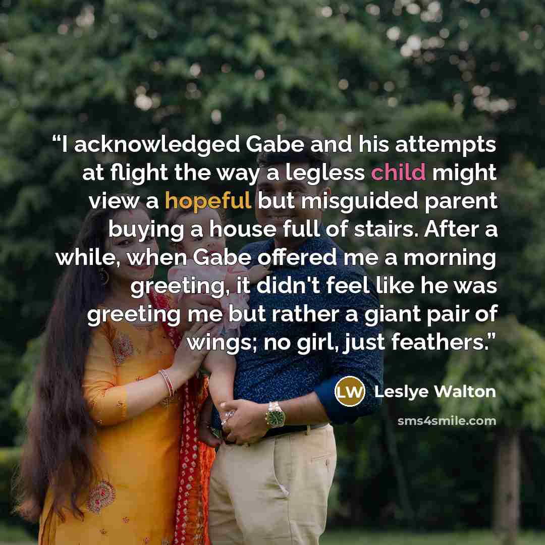 “I acknowledged Gabe and his attempts at flight the way a legless child might view a hopeful but misguided parent buying a house full of stairs. After a while, when Gabe offered me a morning greeting, it didn't feel like he was greeting me but rather a giant pair of wings; no girl, just feathers.” quote by Leslye Walton