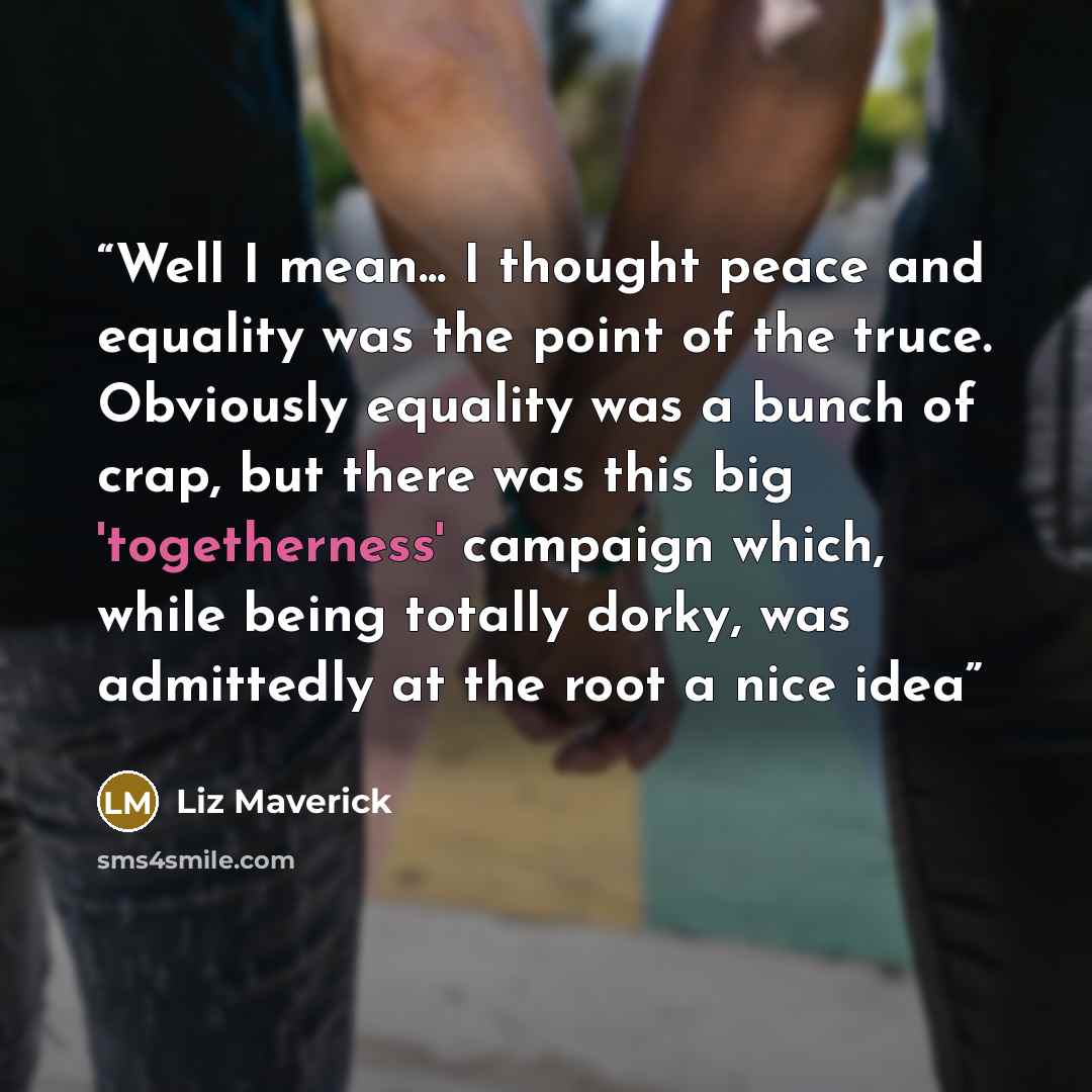 “Well I mean... I thought peace and equality was the point of the truce. Obviously equality was a bunch of crap, but there was this big 'togetherness' campaign which, while being totally dorky, was admittedly at the root a nice idea” quote by Liz Maverick