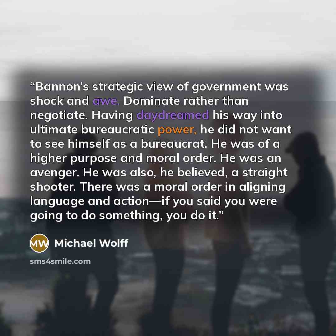 “Bannon’s strategic view of government was shock and awe. Dominate rather than negotiate. Having daydreamed his way into ultimate bureaucratic power, he did not want to see himself as a bureaucrat. He was of a higher purpose and moral order. He was an avenger. He was also, he believed, a straight…” quote by Michael Wolff