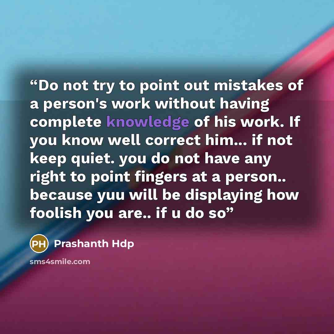 “Do not try to point out mistakes of a person's work without having complete knowledge of his work. If you know well correct him... if not keep quiet. you do not have any right to point fingers at a person.. because yuu will be displaying how foolish you are.. if u do so” quote by Prashanth Hdp