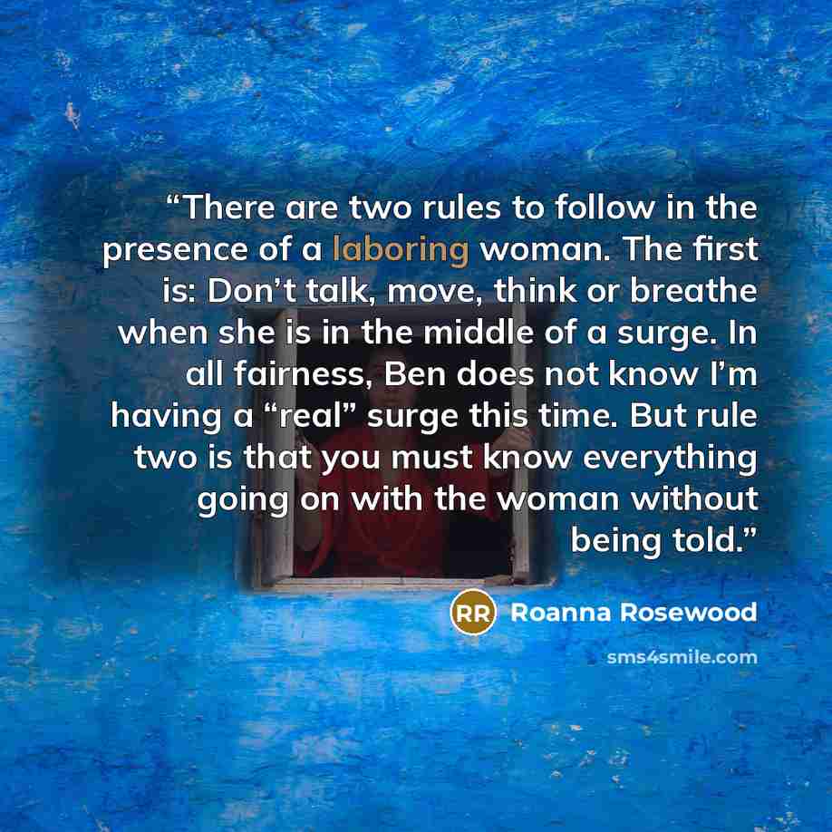 “There are two rules to follow in the presence of a laboring woman. The first is: Don’t talk, move, think or breathe when she is in the middle of a surge. In all fairness, Ben does not know I’m having a “real” surge this time. But rule two is that you must know everything going on with the woman…” quote by Roanna Rosewood