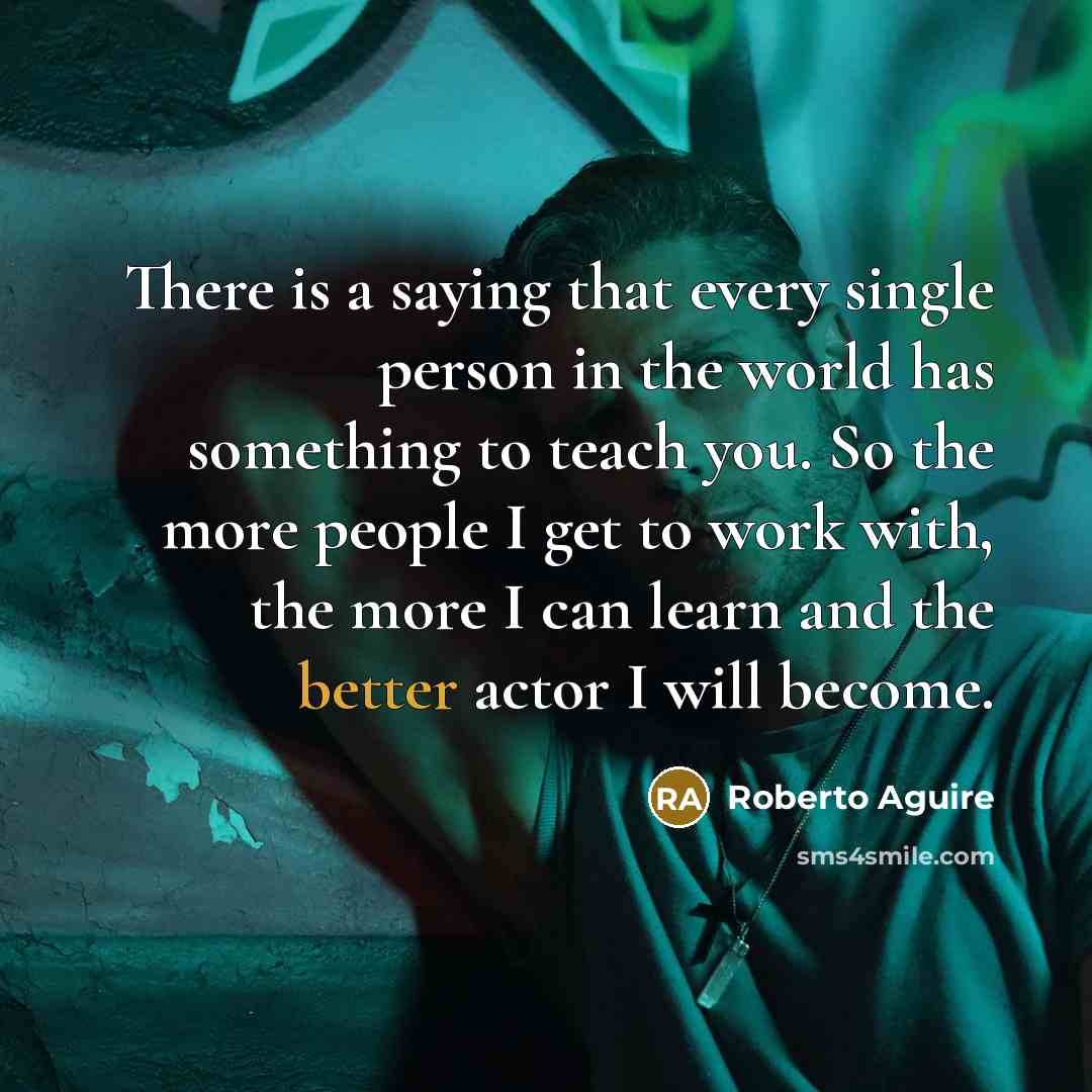 “There is a saying that every single person in the world has something to teach you. So the more people I get to work with, the more I can learn and the better actor I will become.” quote by Roberto Aguire