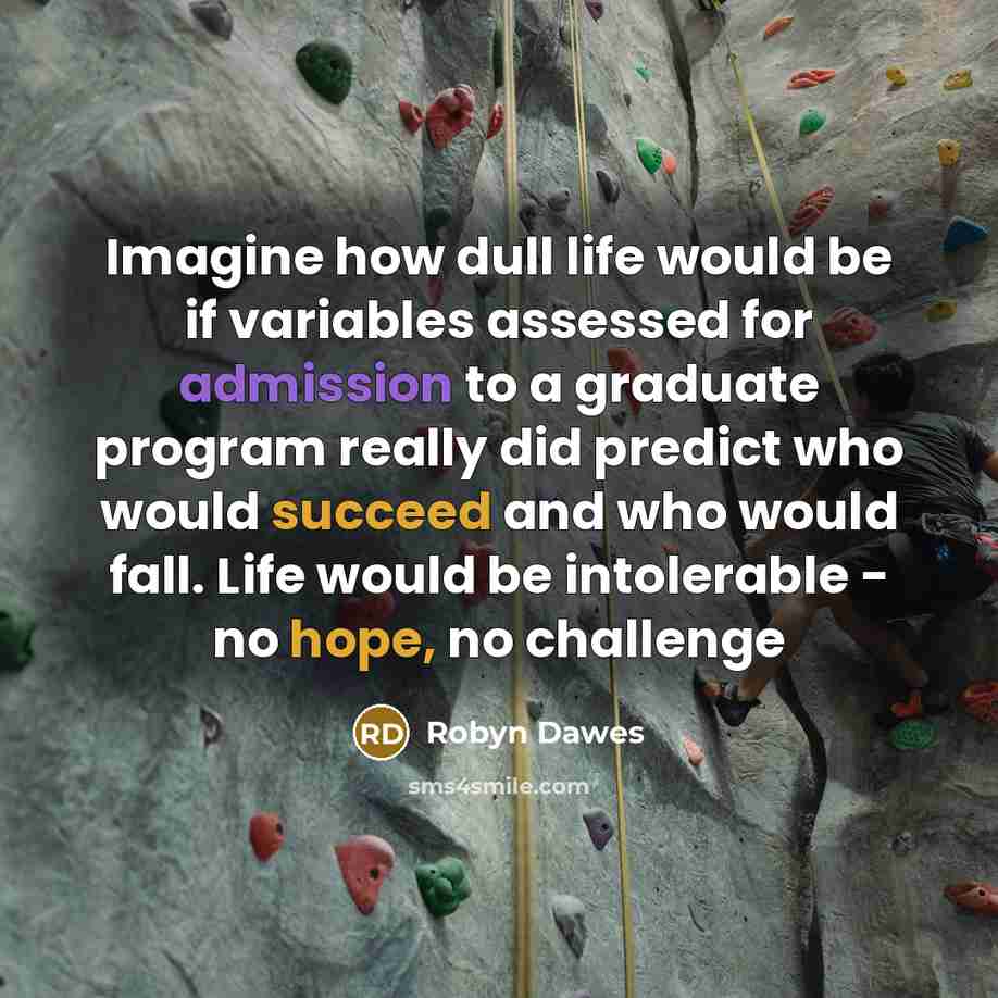 “Imagine how dull life would be if variables assessed for admission to a graduate program really did predict who would succeed and who would fall. Life would be intolerable - no hope, no challenge” quote by Robyn Dawes