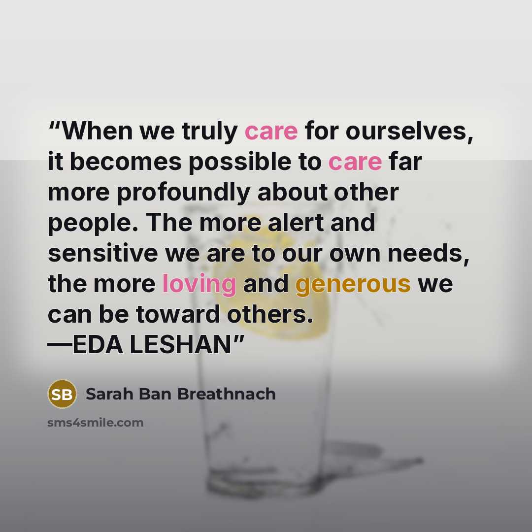 “When we truly care for ourselves, it becomes possible to care far more profoundly about other people. The more alert and sensitive we are to our own needs, the more loving and generous we can be toward others. —EDA LESHAN” quote by Sarah Ban Breathnach