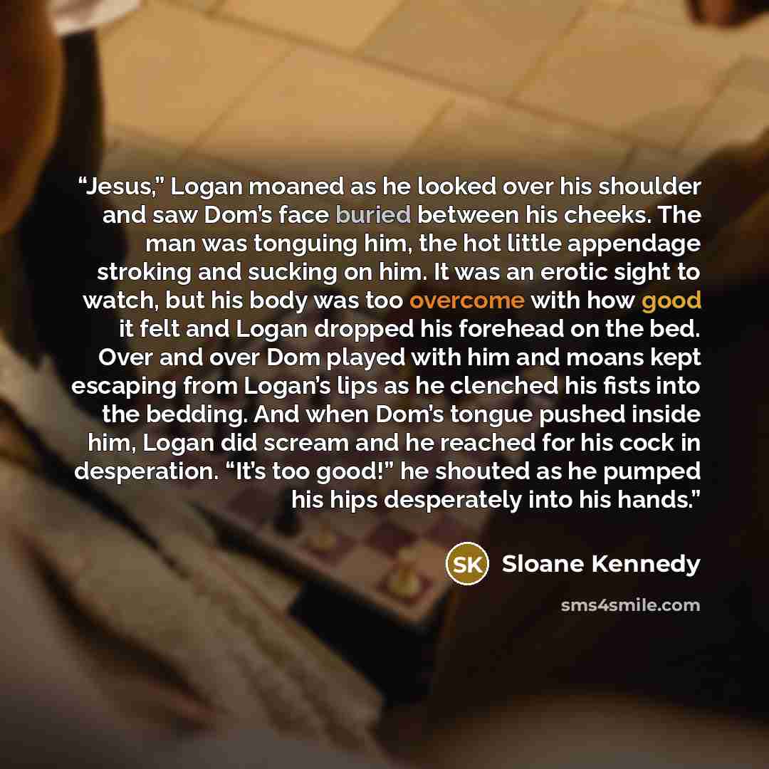 “Jesus,” Logan moaned as he looked over his shoulder and saw Dom’s face buried between his cheeks. The man was tonguing him, the hot little appendage stroking and sucking on him. It was an erotic sight to watch, but his body was too overcome with how good it felt and Logan dropped his forehead on…” quote by Sloane Kennedy