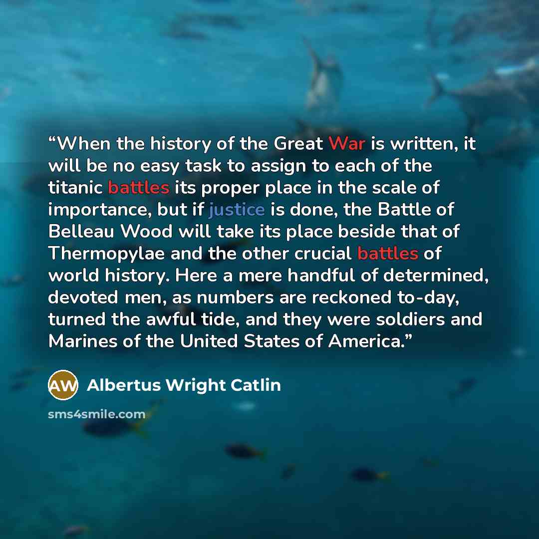 “When the history of the Great War is written, it will be no easy task to assign to each of the titanic battles its proper place in the scale of importance, but if justice is done, the Battle of Belleau Wood will take its place beside that of Thermopylae and the other crucial battles of world…” quote by Albertus Wright Catlin