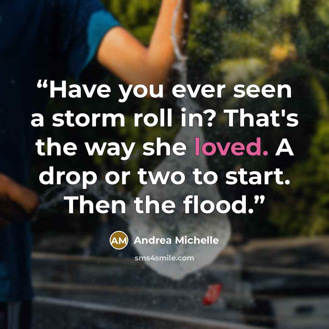 “Have you ever seen a storm roll in? That's the way she loved. A drop or two to start. Then the flood.” quote by Andrea Michelle