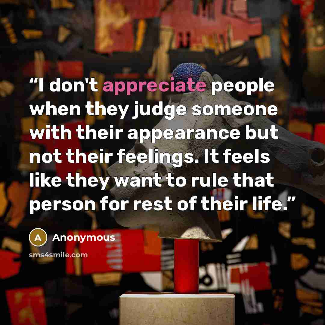 “I don't appreciate people when they judge someone with their appearance but not their feelings. It feels like they want to rule that person for rest of their life.” quote by Anonymous