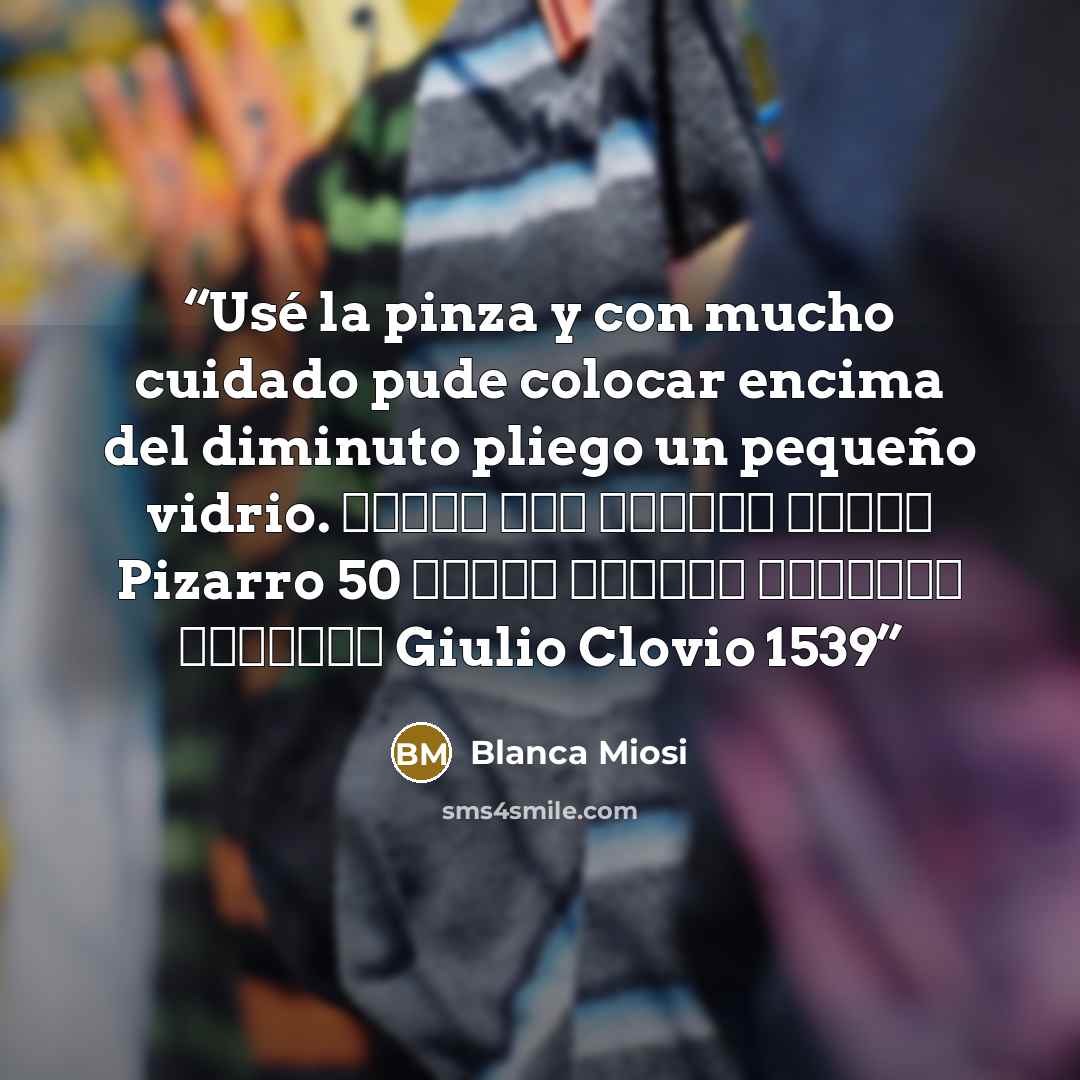 “Usé la pinza y con mucho cuidado pude colocar encima del diminuto pliego un pequeño vidrio. Τέλος του κόσμου χρυσό Pizarro 50 μέτρα δυτικά πέτρινο κρεβάτι Giulio Clovio 1539” quote by Blanca Miosi