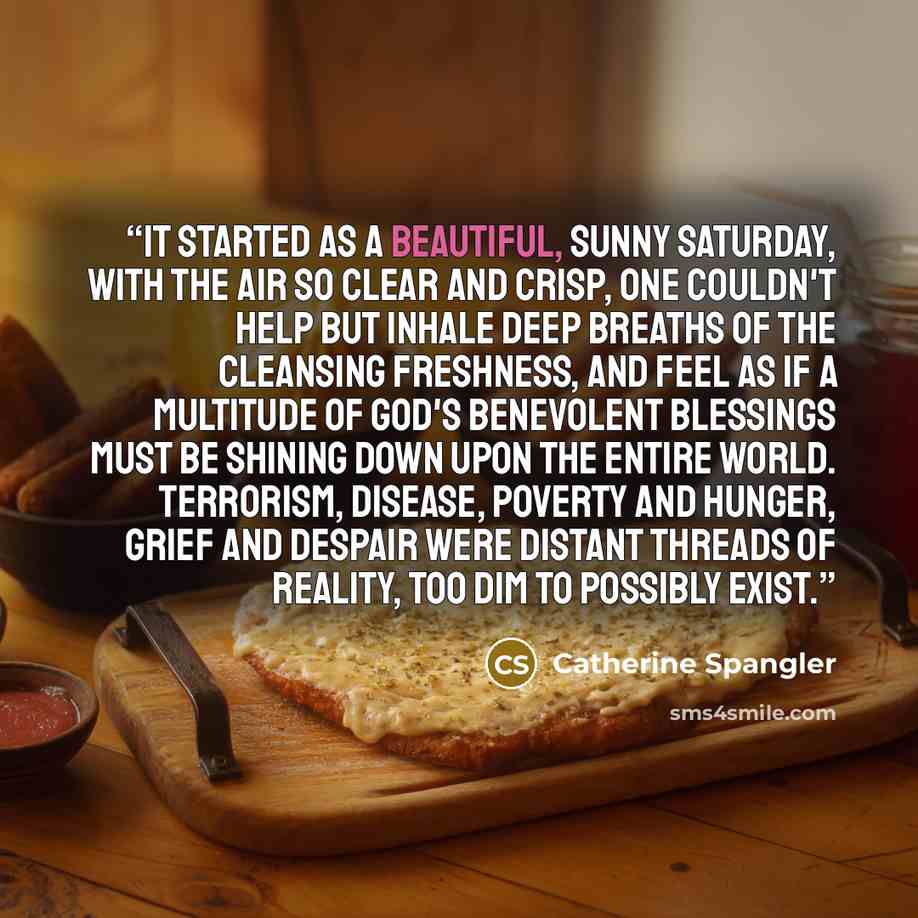“It started as a beautiful, sunny Saturday, with the air so clear and crisp, one couldn't help but inhale deep breaths of the cleansing freshness, and feel as if a multitude of God's benevolent blessings must be shining down upon the entire world. Terrorism, disease, poverty and hunger, grief and…” quote by Catherine Spangler