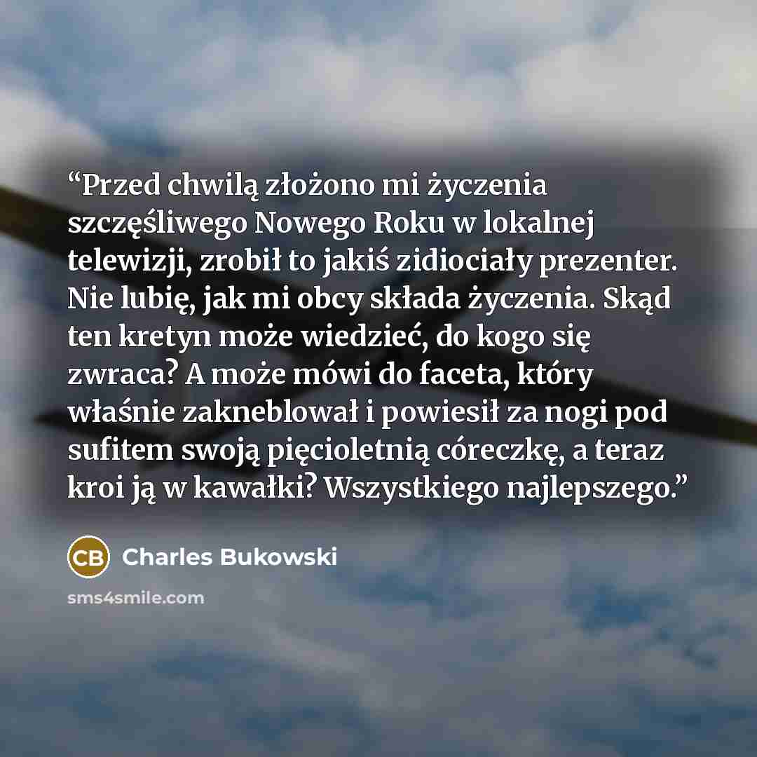 “Przed chwilą złożono mi życzenia szczęśliwego Nowego Roku w lokalnej telewizji, zrobił to jakiś zidiociały prezenter. Nie lubię, jak mi obcy składa życzenia. Skąd ten kretyn może wiedzieć, do kogo się zwraca? A może mówi do faceta, który właśnie zakneblował i powiesił za nogi pod sufitem swoją…” quote by Charles Bukowski