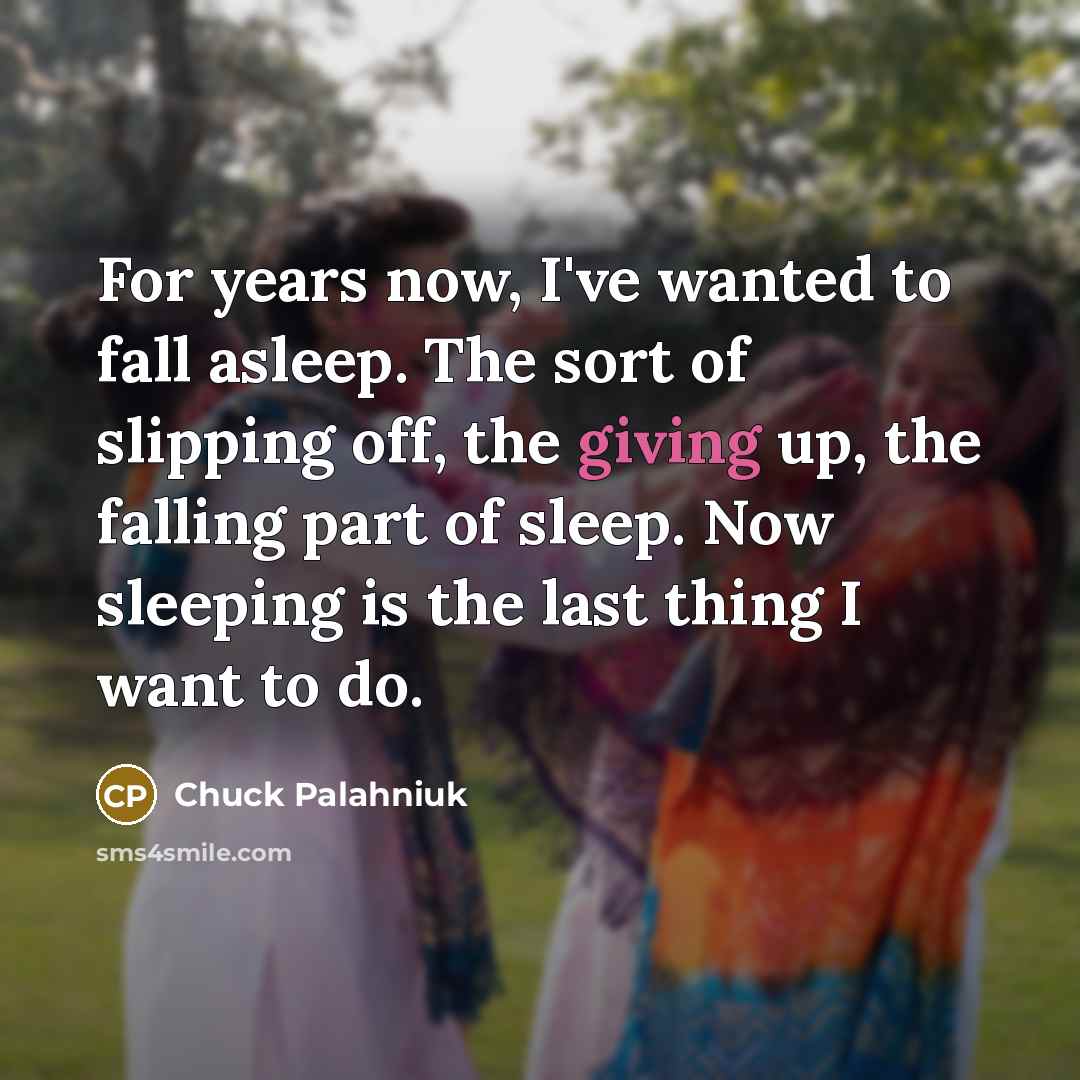 “For years now, I've wanted to fall asleep. The sort of slipping off, the giving up, the falling part of sleep. Now sleeping is the last thing I want to do.” quote by Chuck Palahniuk