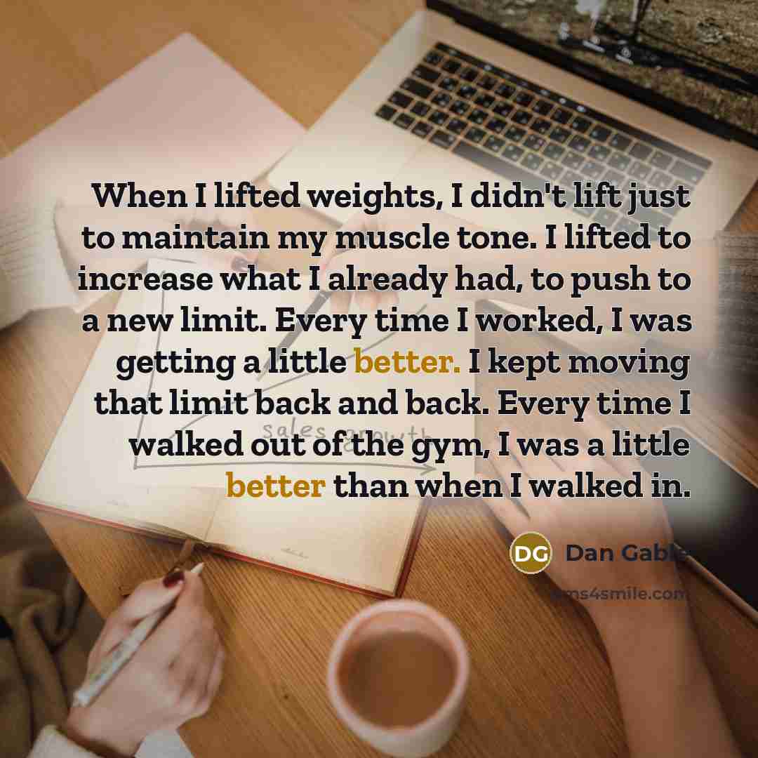 “When I lifted weights, I didn't lift just to maintain my muscle tone. I lifted to increase what I already had, to push to a new limit. Every time I worked, I was getting a little better. I kept moving that limit back and back. Every time I walked out of the gym, I was a little better than when I…” quote by Dan Gable