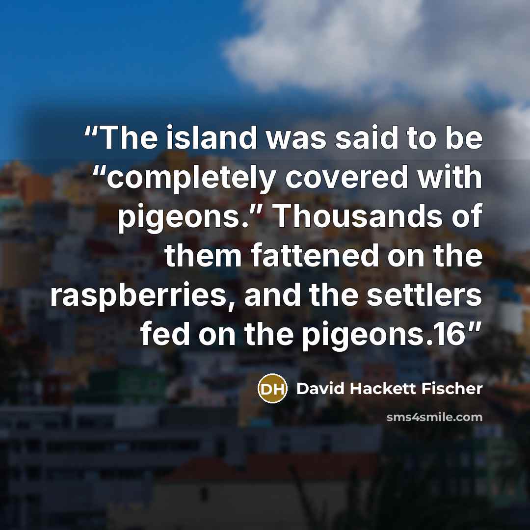 “The island was said to be “completely covered with pigeons.” Thousands of them fattened on the raspberries, and the settlers fed on the pigeons.16” quote by David Hackett Fischer