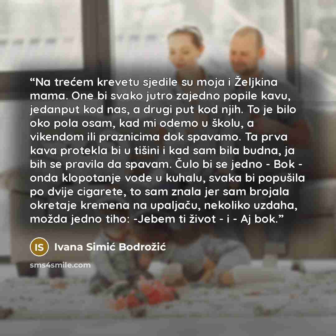 “Na trećem krevetu sjedile su moja i Željkina mama. One bi svako jutro zajedno popile kavu, jedanput kod nas, a drugi put kod njih. To je bilo oko pola osam, kad mi odemo u školu, a vikendom ili praznicima dok spavamo. Ta prva kava protekla bi u tišini i kad sam bila budna, ja bih se pravila da…” quote by Ivana Simić Bodrožić