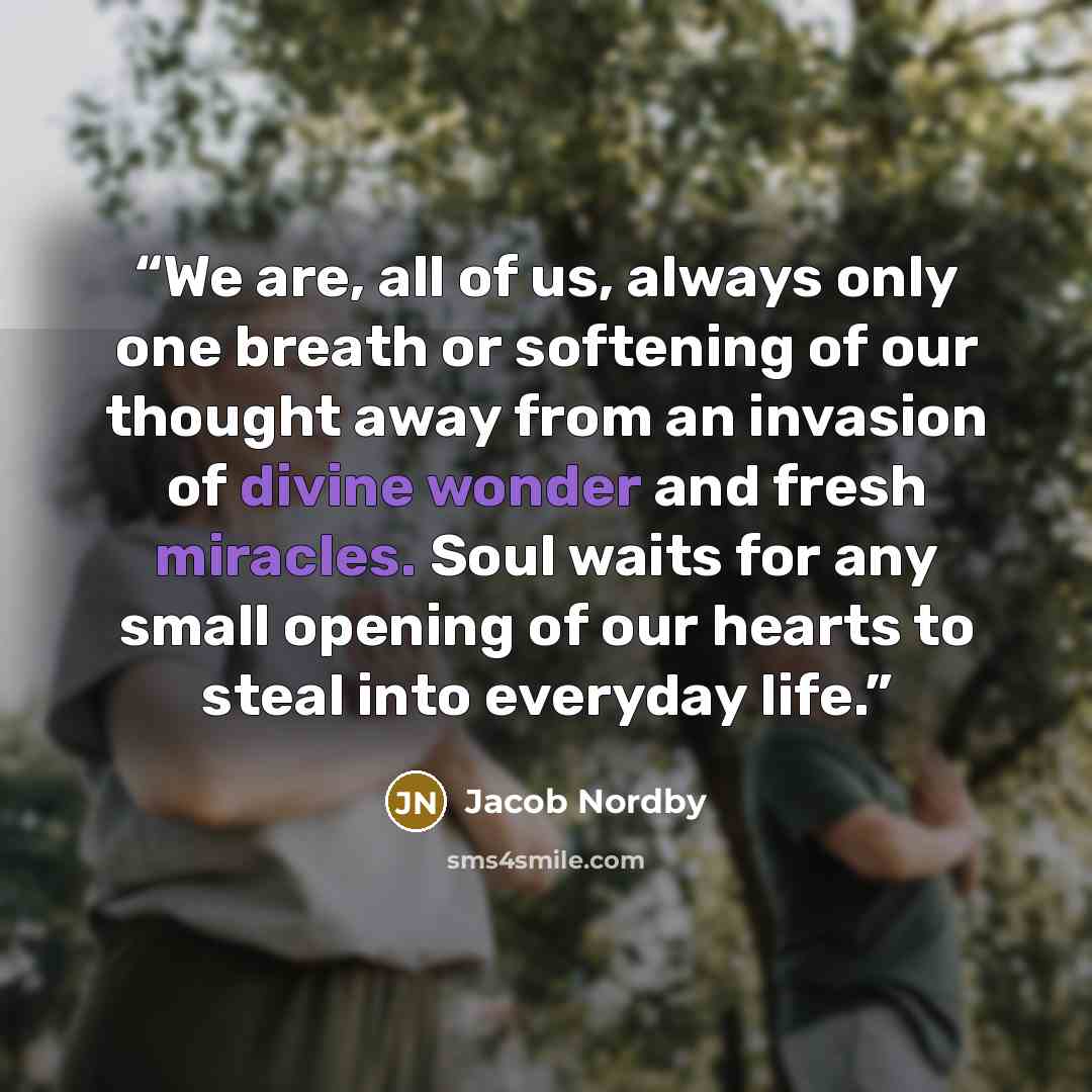 “We are, all of us, always only one breath or softening of our thought away from an invasion of divine wonder and fresh miracles. Soul waits for any small opening of our hearts to steal into everyday life.” quote by Jacob Nordby
