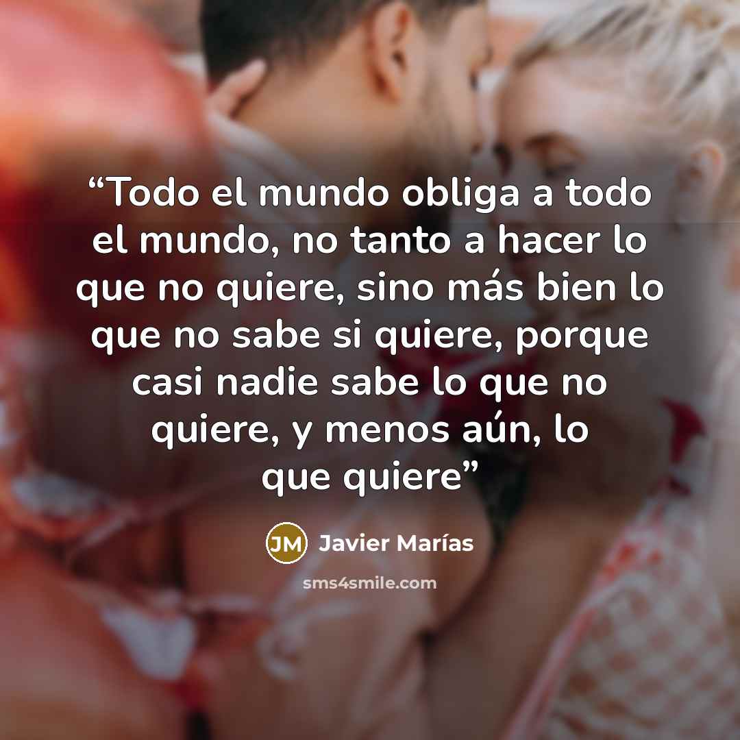 “Todo el mundo obliga a todo el mundo, no tanto a hacer lo que no quiere, sino más bien lo que no sabe si quiere, porque casi nadie sabe lo que no quiere, y menos aún, lo que quiere” quote by Javier Marías