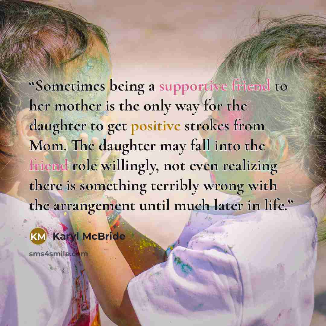 “Sometimes being a supportive friend to her mother is the only way for the daughter to get positive strokes from Mom. The daughter may fall into the friend role willingly, not even realizing there is something terribly wrong with the arrangement until much later in life.” quote by Karyl McBride