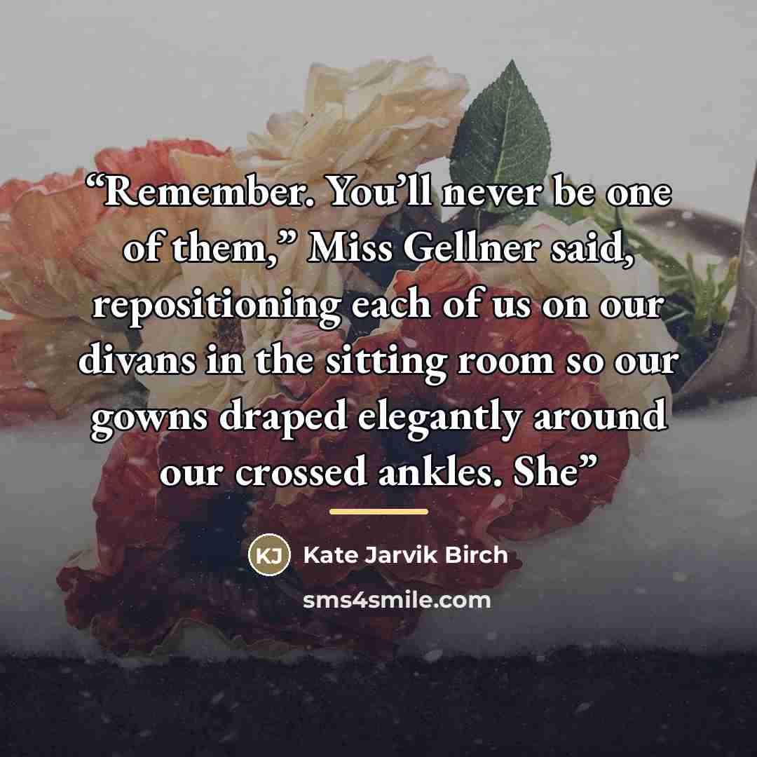 “Remember. You’ll never be one of them,” Miss Gellner said, repositioning each of us on our divans in the sitting room so our gowns draped elegantly around our crossed ankles. She” quote by Kate Jarvik Birch
