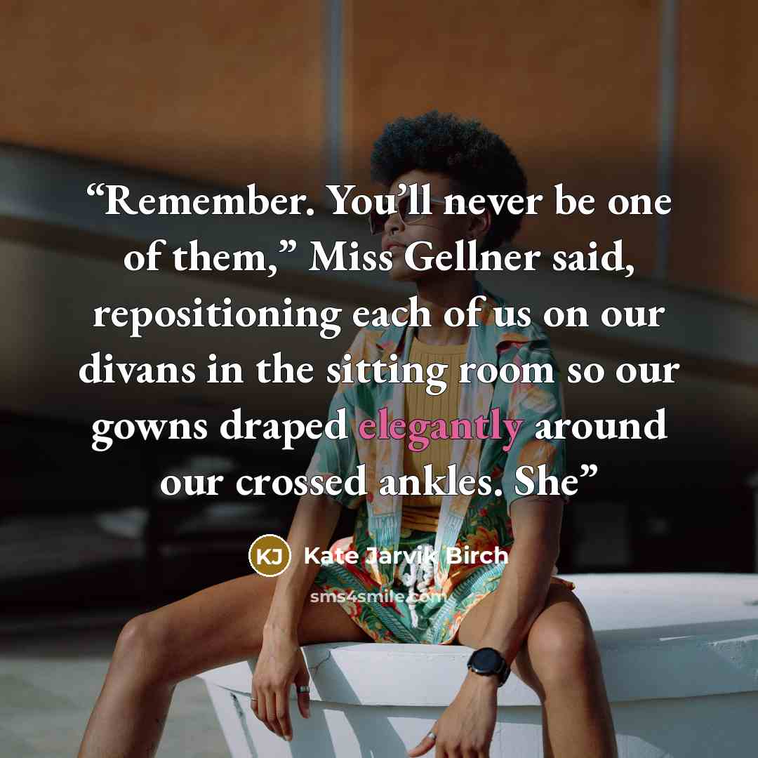 “Remember. You’ll never be one of them,” Miss Gellner said, repositioning each of us on our divans in the sitting room so our gowns draped elegantly around our crossed ankles. She” quote by Kate Jarvik Birch
