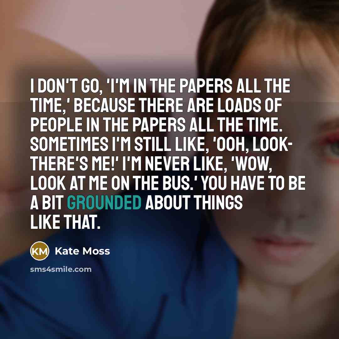 “I don't go, 'I'm in the papers all the time,' because there are loads of people in the papers all the time. Sometimes I'm still like, 'Ooh, look- there's me!' I'm never like, 'Wow, look at me on the bus.' You have to be a bit grounded about things like that.” quote by Kate Moss