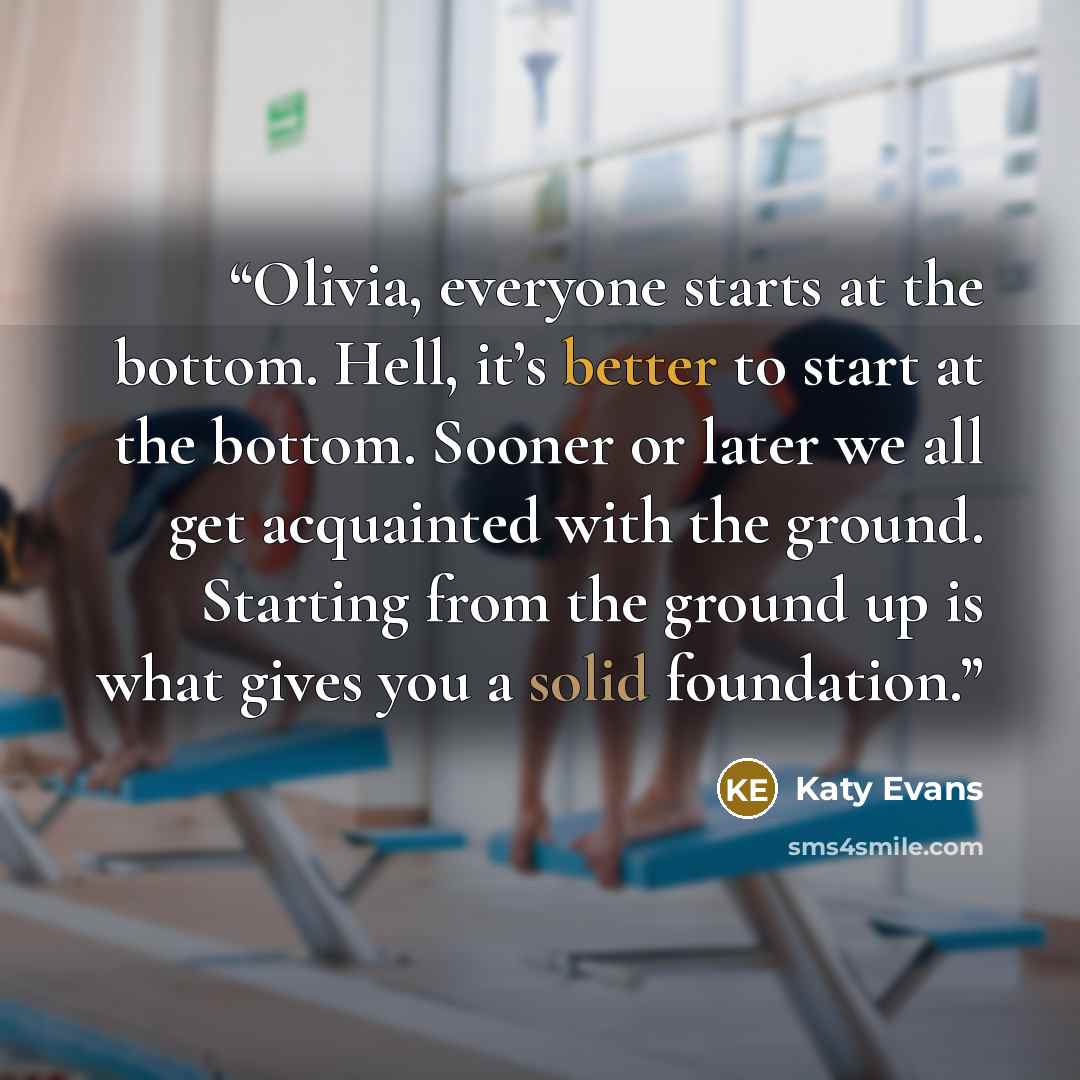 “Olivia, everyone starts at the bottom. Hell, it’s better to start at the bottom. Sooner or later we all get acquainted with the ground. Starting from the ground up is what gives you a solid foundation.” quote by Katy Evans