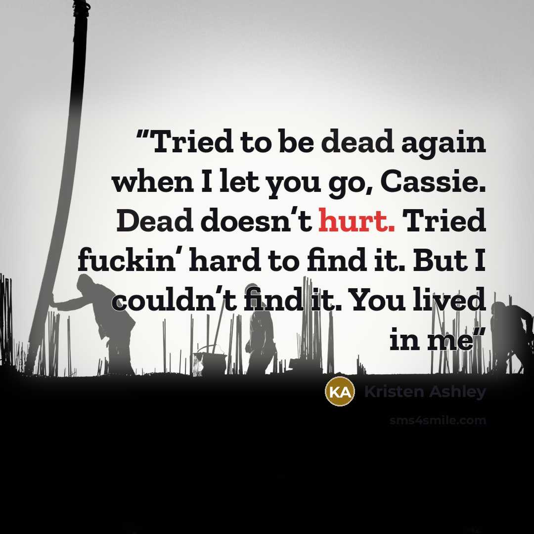 “Tried to be dead again when I let you go, Cassie. Dead doesn’t hurt. Tried fuckin’ hard to find it. But I couldn’t find it. You lived in me” quote by Kristen Ashley