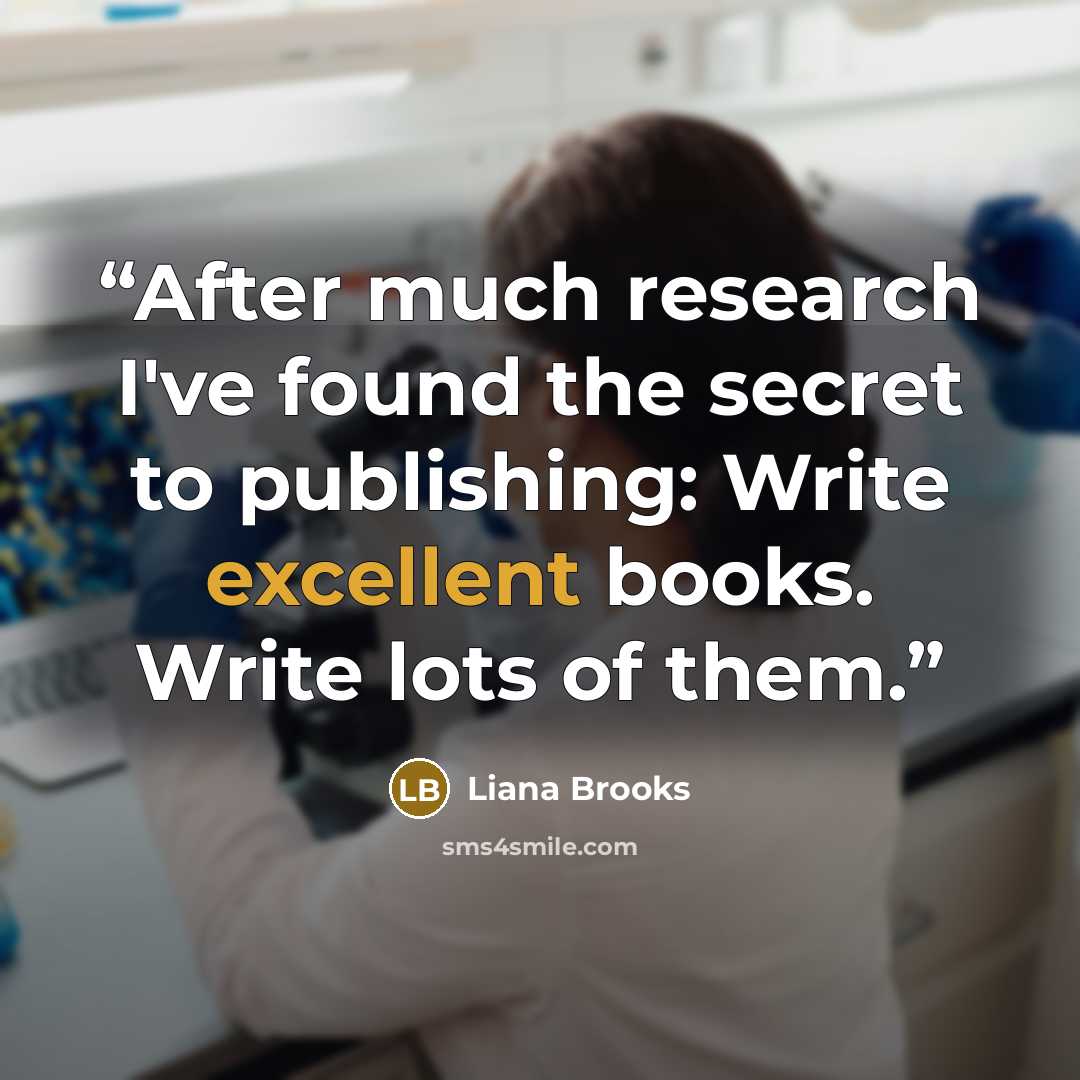 “After much research I've found the secret to publishing: Write excellent books. Write lots of them.” quote by Liana Brooks