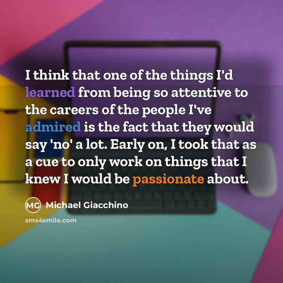 “I think that one of the things I'd learned from being so attentive to the careers of the people I've admired is the fact that they would say 'no' a lot. Early on, I took that as a cue to only work on things that I knew I would be passionate about.” quote by Michael Giacchino