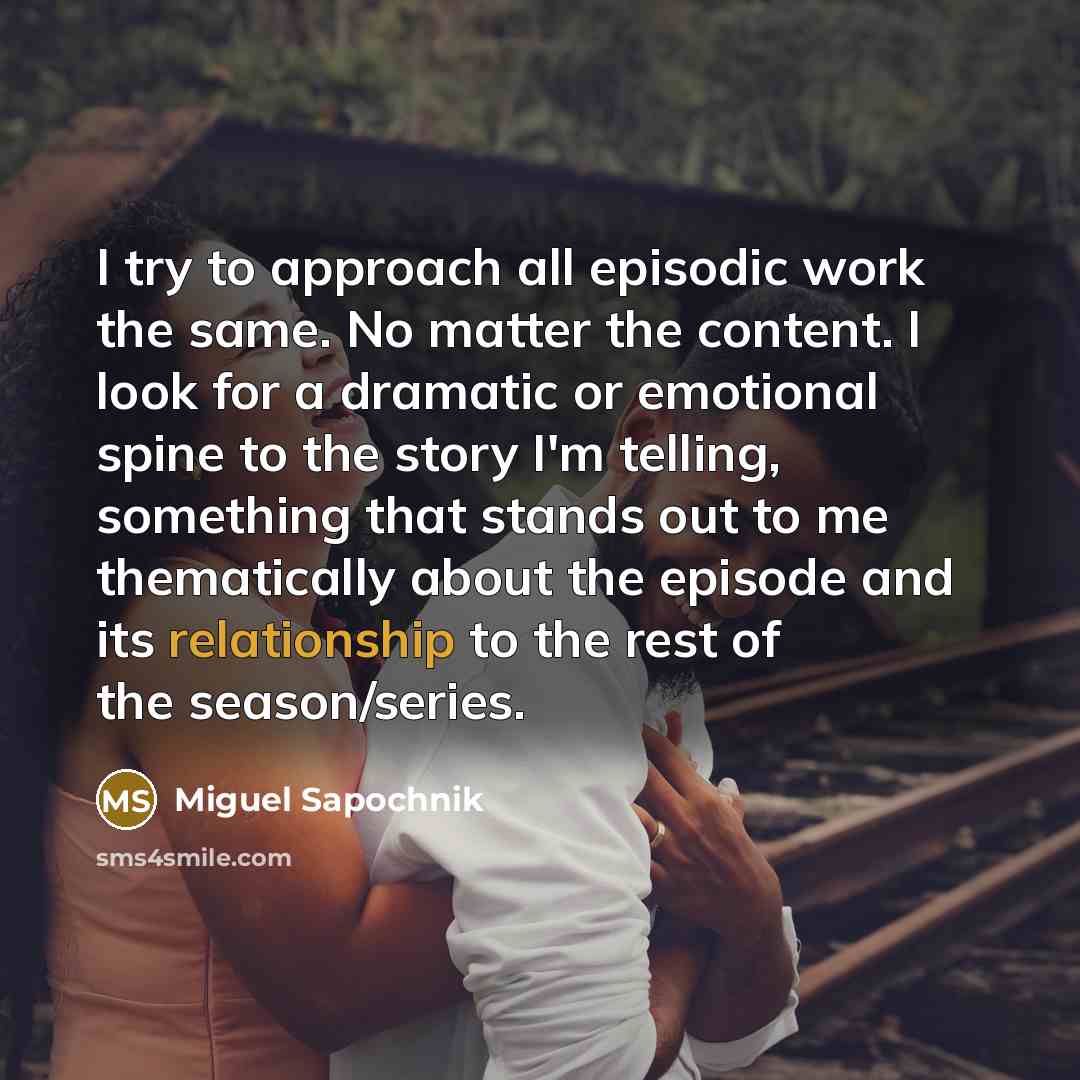 “I try to approach all episodic work the same. No matter the content. I look for a dramatic or emotional spine to the story I'm telling, something that stands out to me thematically about the episode and its relationship to the rest of the season/series.” quote by Miguel Sapochnik