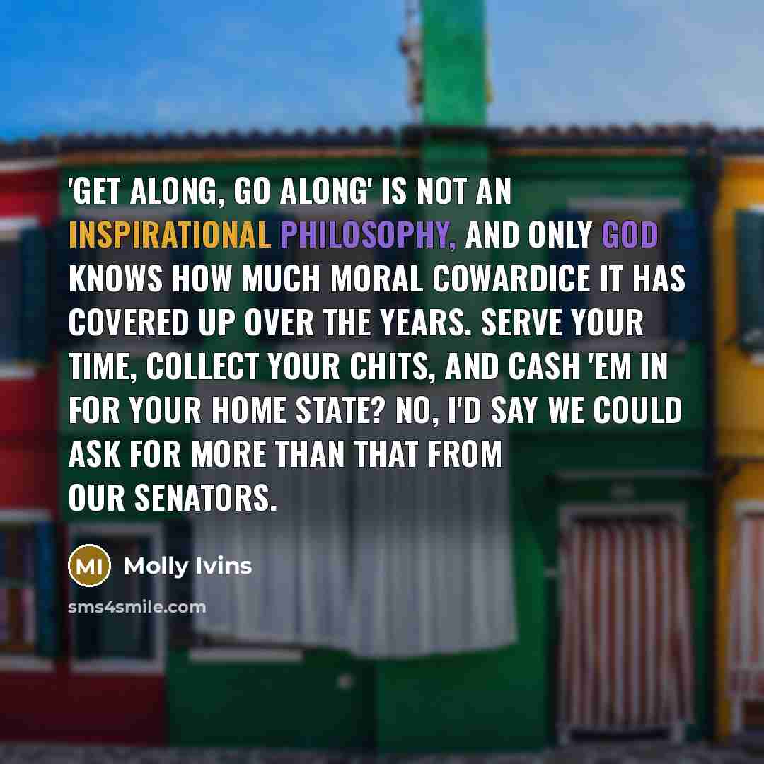“'Get along, go along' is not an inspirational philosophy, and only God knows how much moral cowardice it has covered up over the years. Serve your time, collect your chits, and cash 'em in for your home state? No, I'd say we could ask for more than that from our senators.” quote by Molly Ivins