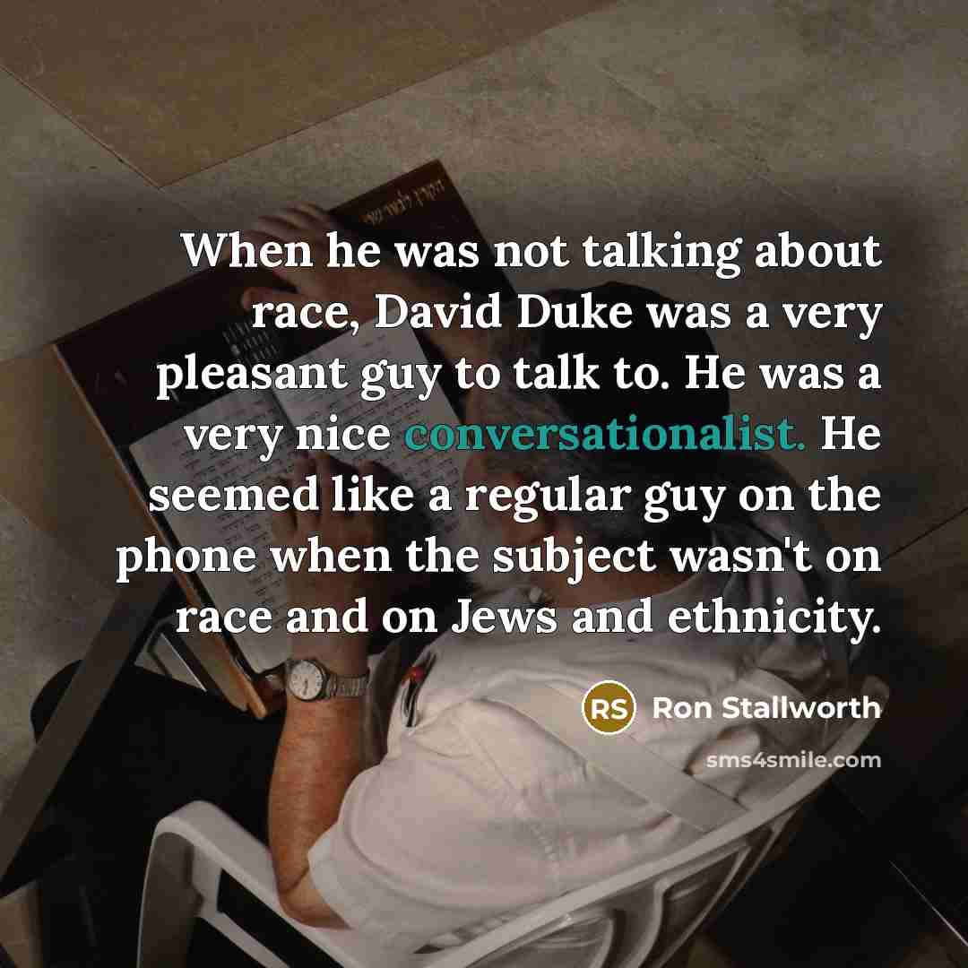 “When he was not talking about race, David Duke was a very pleasant guy to talk to. He was a very nice conversationalist. He seemed like a regular guy on the phone when the subject wasn't on race and on Jews and ethnicity.” quote by Ron Stallworth